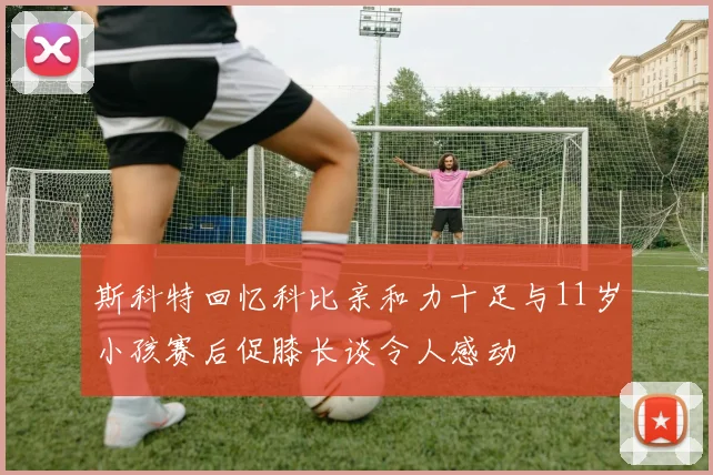 斯科特回忆科比亲和力十足与11岁小孩赛后促膝长谈令人感动