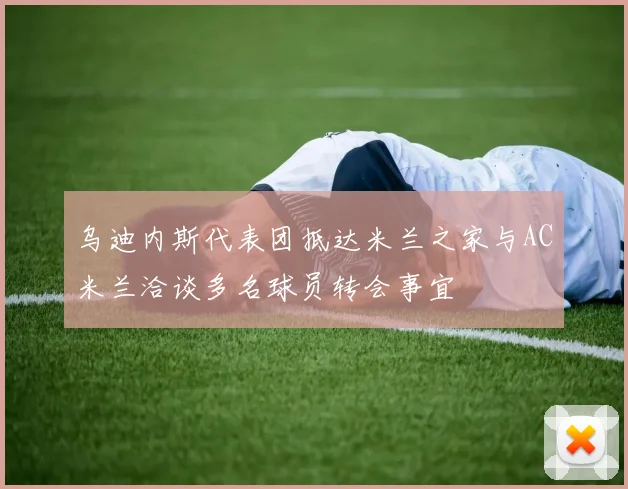 乌迪内斯代表团抵达米兰之家与AC米兰洽谈多名球员转会事宜