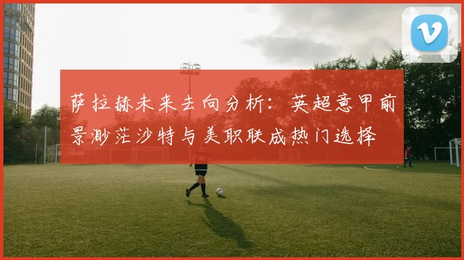 萨拉赫未来去向分析：英超意甲前景渺茫沙特与美职联成热门选择