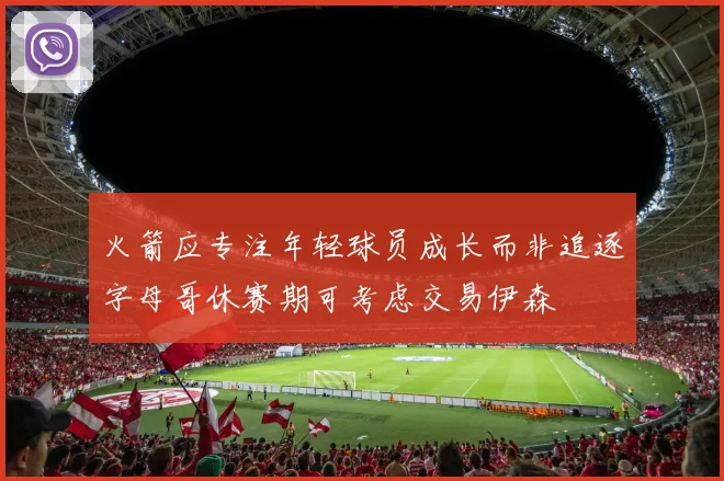火箭应专注年轻球员成长而非追逐字母哥休赛期可考虑交易伊森