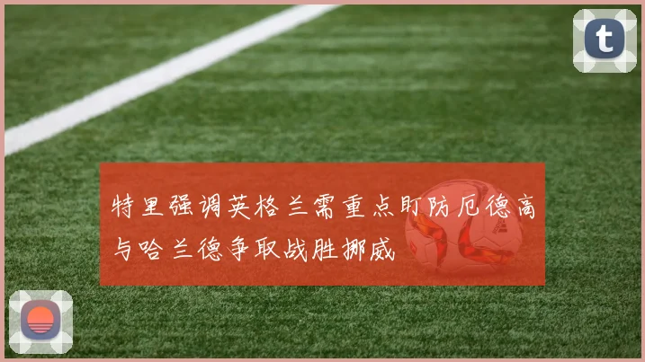 特里强调英格兰需重点盯防厄德高与哈兰德争取战胜挪威