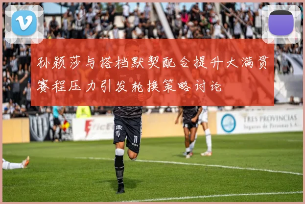 孙颖莎与搭档默契配合提升大满贯赛程压力引发轮换策略讨论