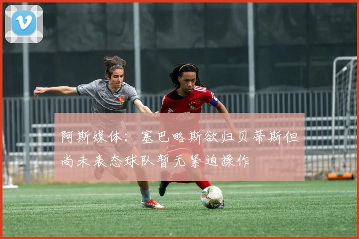 阿斯媒体：塞巴略斯欲归贝蒂斯但尚未表态球队暂无紧迫操作