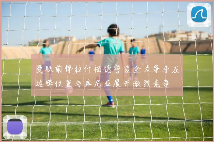 曼联前锋拉什福德誓言全力争夺左边锋位置与库尼亚展开激烈竞争