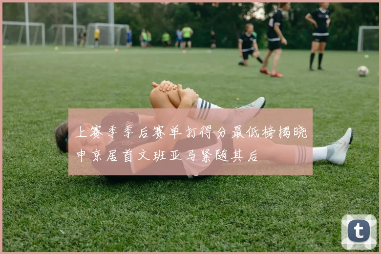 上赛季季后赛单打得分最低榜揭晓申京居首文班亚马紧随其后