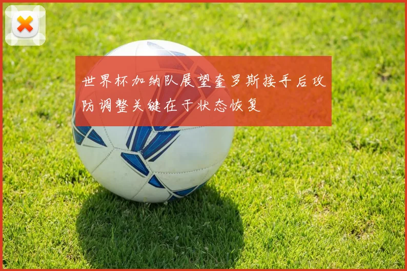世界杯加纳队展望奎罗斯接手后攻防调整关键在于状态恢复