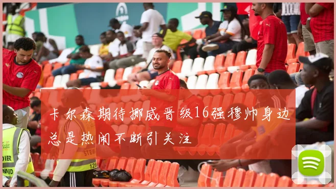 卡尔森期待挪威晋级16强穆帅身边总是热闹不断引关注