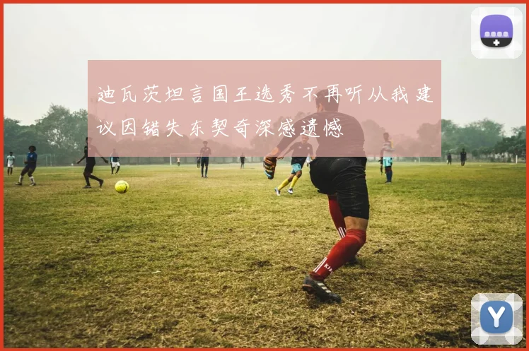 迪瓦茨坦言国王选秀不再听从我建议因错失东契奇深感遗憾