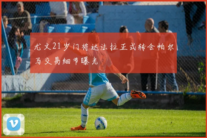 尤文21岁门将达法拉正式转会帕尔马交易细节曝光