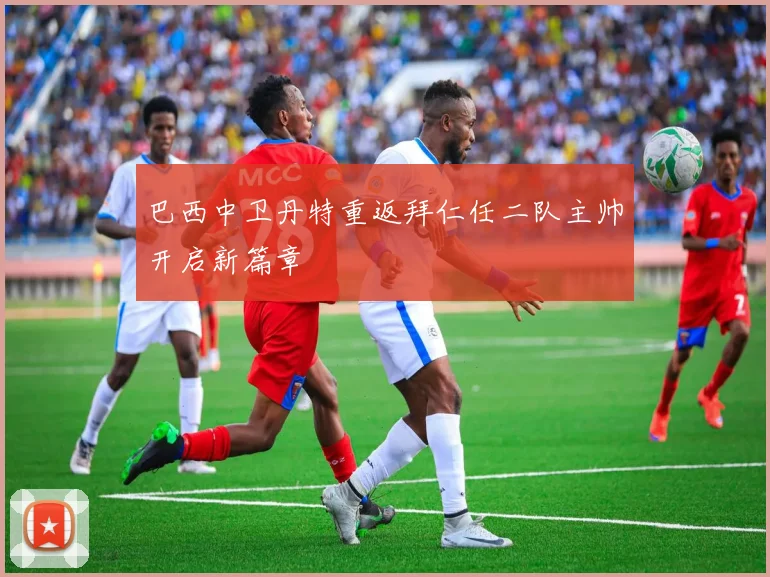 巴西中卫丹特重返拜仁任二队主帅开启新篇章
