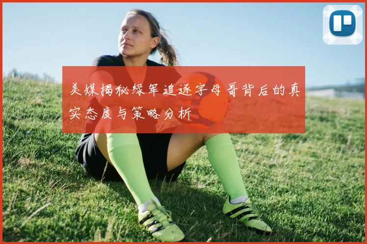 美媒揭秘绿军追逐字母哥背后的真实态度与策略分析