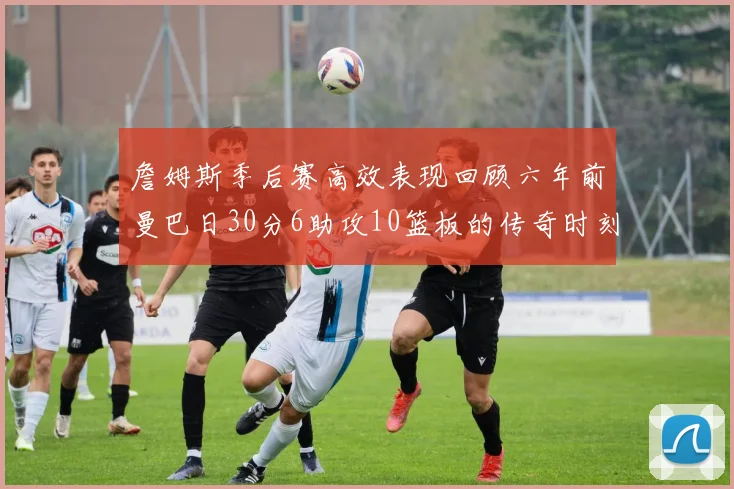 詹姆斯季后赛高效表现回顾六年前曼巴日30分6助攻10篮板的传奇时刻