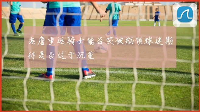 老詹重返骑士能否突破瓶颈球迷期待是否过于沉重