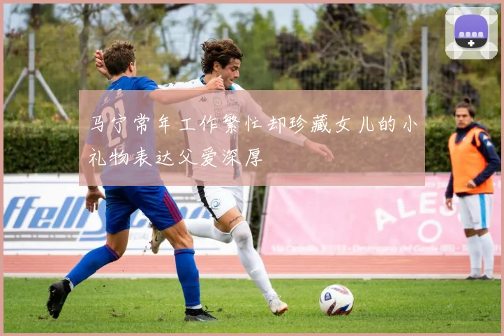 马宁常年工作繁忙却珍藏女儿的小礼物表达父爱深厚