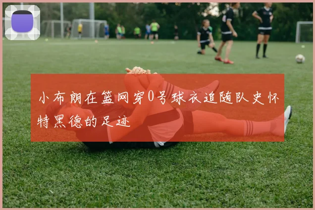 小布朗在篮网穿0号球衣追随队史怀特黑德的足迹