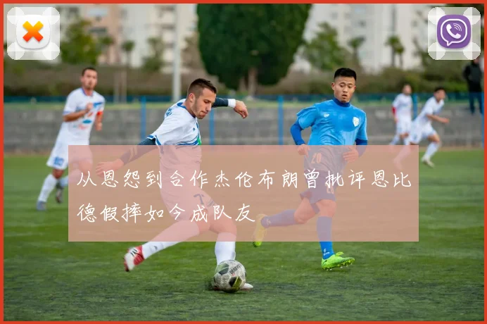 从恩怨到合作杰伦布朗曾批评恩比德假摔如今成队友