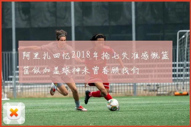 阿里扎回忆2018年抢七失准感慨篮筐似加盖球神未曾眷顾我们