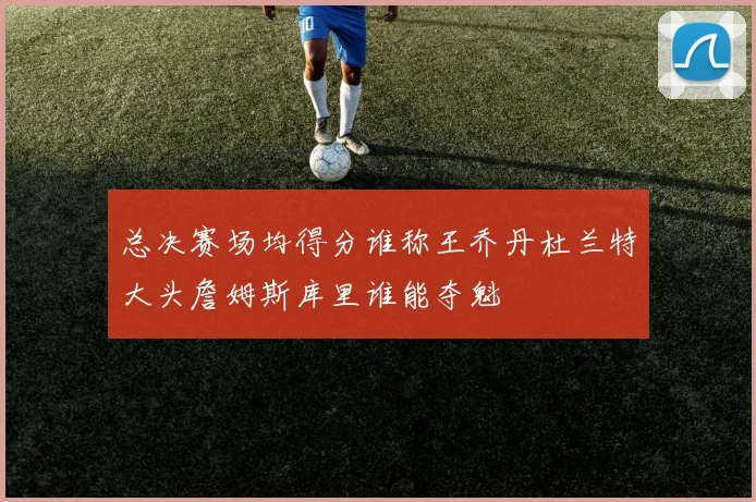 总决赛场均得分谁称王乔丹杜兰特大头詹姆斯库里谁能夺魁