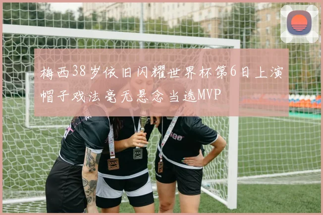 梅西38岁依旧闪耀世界杯第6日上演帽子戏法毫无悬念当选MVP