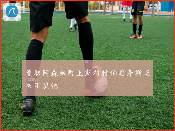 曼联阿森纳盯上斯科特伯恩茅斯坚决不卖他