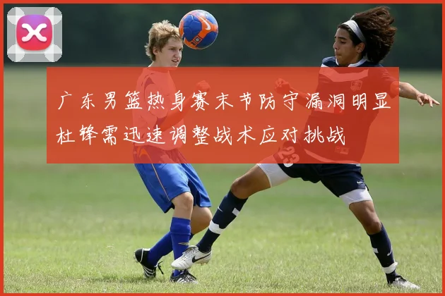 广东男篮热身赛末节防守漏洞明显杜锋需迅速调整战术应对挑战