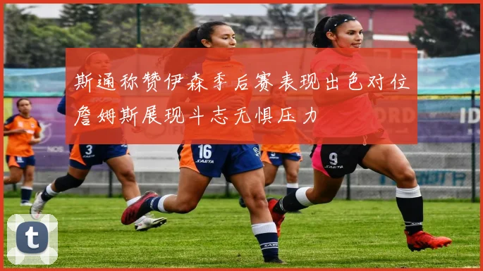 斯通称赞伊森季后赛表现出色对位詹姆斯展现斗志无惧压力