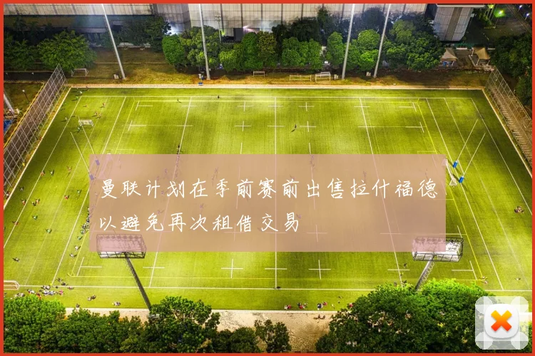 曼联计划在季前赛前出售拉什福德以避免再次租借交易