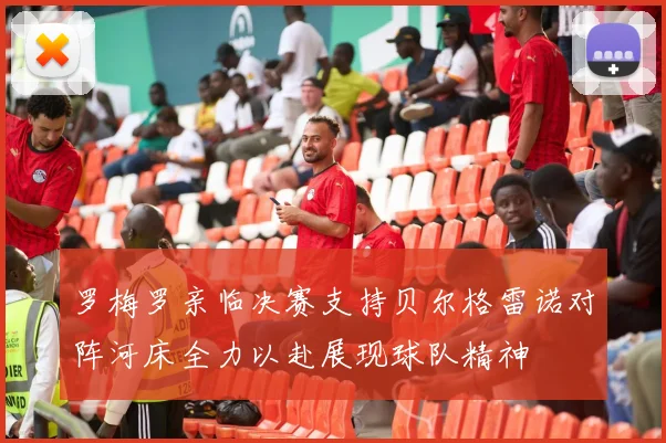 罗梅罗亲临决赛支持贝尔格雷诺对阵河床全力以赴展现球队精神