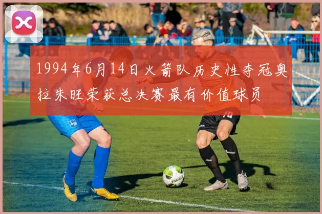 1994年6月14日火箭队历史性夺冠奥拉朱旺荣获总决赛最有价值球员