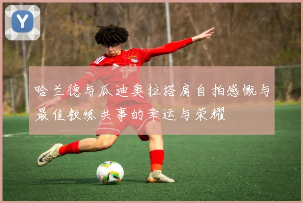 哈兰德与瓜迪奥拉搭肩自拍感慨与最佳教练共事的幸运与荣耀