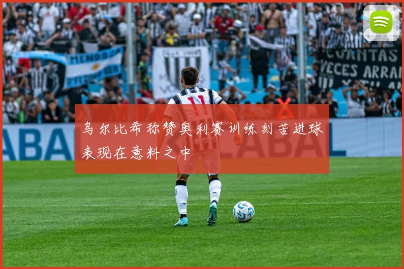 乌尔比希称赞奥利赛训练刻苦进球表现在意料之中