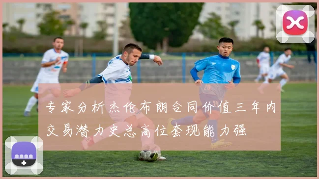 专家分析杰伦布朗合同价值三年内交易潜力史总高位套现能力强