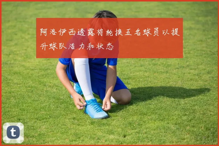 阿洛伊西透露将轮换五名球员以提升球队活力和状态