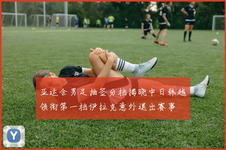 亚运会男足抽签分档揭晓中日韩越领衔第一档伊拉克意外退出赛事